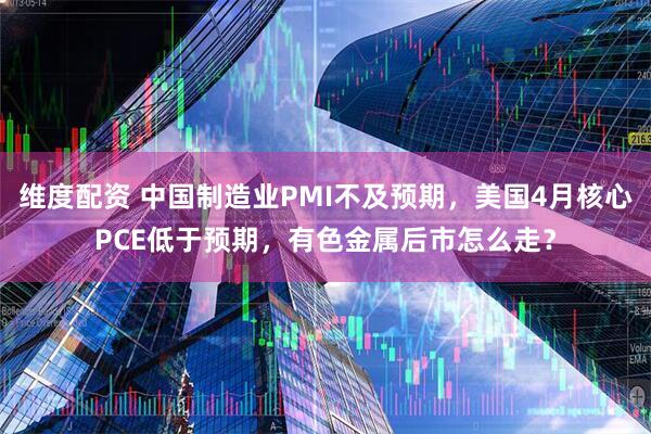 维度配资 中国制造业PMI不及预期，美国4月核心PCE低于预期，有色金属后市怎么走？