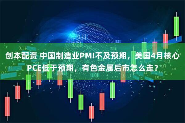 创本配资 中国制造业PMI不及预期，美国4月核心PCE低于预期，有色金属后市怎么走？