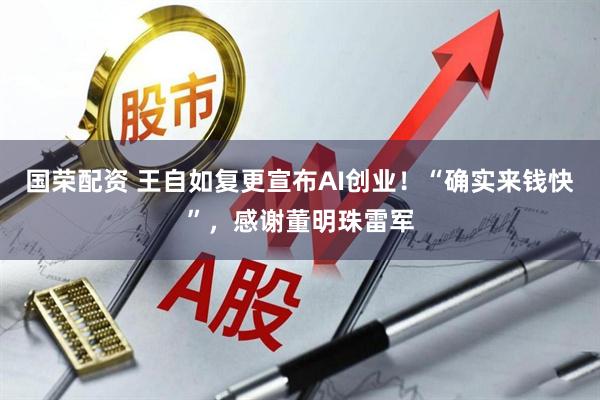 国荣配资 王自如复更宣布AI创业！“确实来钱快”，感谢董明珠雷军