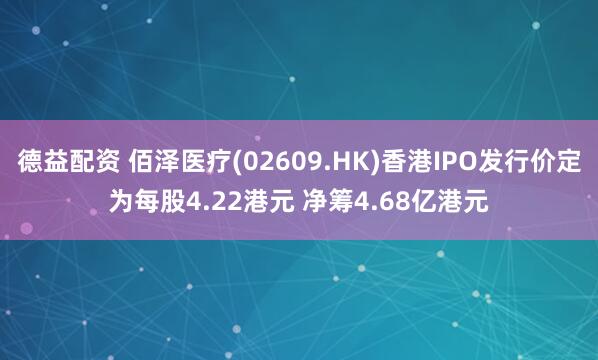 德益配资 佰泽医疗(02609.HK)香港IPO发行价定为每股4.22港元 净筹4.68亿港元