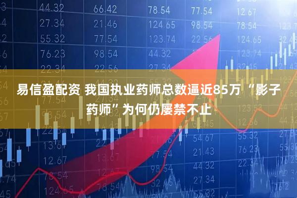 易信盈配资 我国执业药师总数逼近85万 “影子药师”为何仍屡禁不止