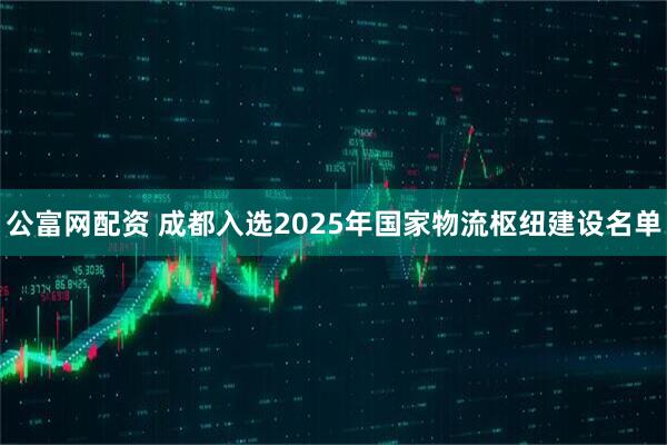 公富网配资 成都入选2025年国家物流枢纽建设名单