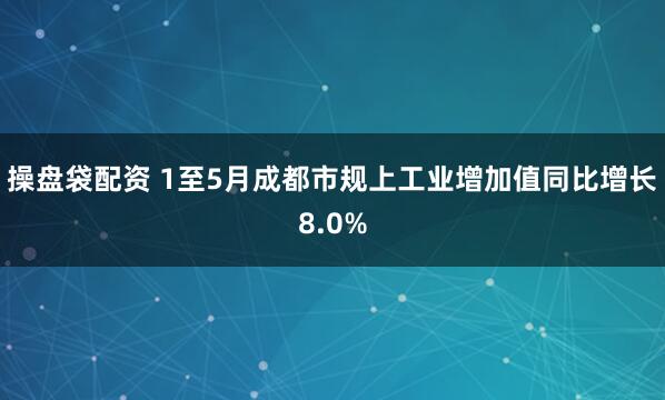 操盘袋配资 1至5月成都市规上工业增加值同比增长8.0%