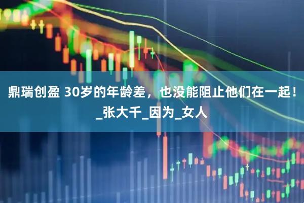 鼎瑞创盈 30岁的年龄差，也没能阻止他们在一起！_张大千_因为_女人