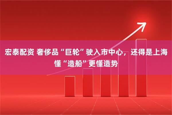 宏泰配资 奢侈品“巨轮”驶入市中心，还得是上海懂“造船”更懂造势