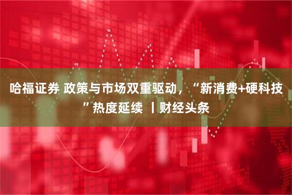 哈福证券 政策与市场双重驱动,“新消费+硬科技”热度延续 丨财经头条