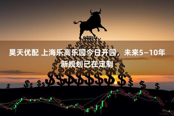 昊天优配 上海乐高乐园今日开园，未来5—10年新规划已在定制