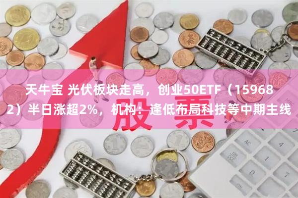 天牛宝 光伏板块走高，创业50ETF（159682）半日涨超2%，机构：逢低布局科技等中期主线