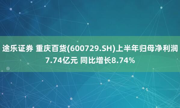 途乐证券 重庆百货(600729.SH)上半年归母净利润7.74亿元 同比增长8.74%