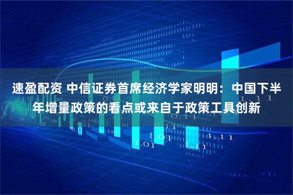 速盈配资 中信证券首席经济学家明明：中国下半年增量政策的看点或来自于政策工具创新