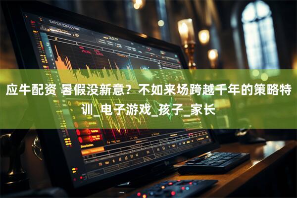 应牛配资 暑假没新意？不如来场跨越千年的策略特训_电子游戏_孩子_家长
