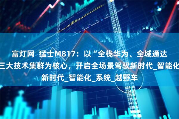 富灯网  猛士M817：以“全栈华为、全域通达、全维安全”三大技术集群为核心，开启全场景驾驭新时代_智能化_系统_越野车