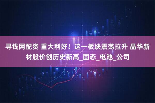 寻钱网配资 重大利好！这一板块震荡拉升 晶华新材股价创历史新高_固态_电池_公司