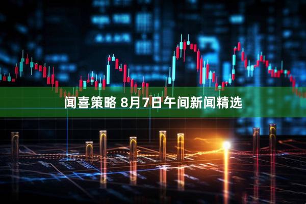 闻喜策略 8月7日午间新闻精选
