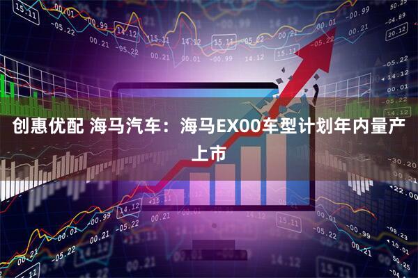 创惠优配 海马汽车：海马EX00车型计划年内量产上市