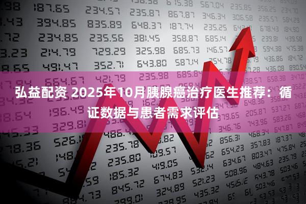 弘益配资 2025年10月胰腺癌治疗医生推荐:循证数据与患者需求评估
