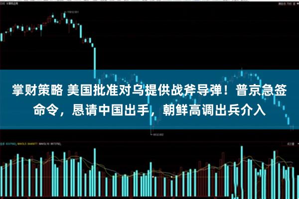 掌财策略 美国批准对乌提供战斧导弹！普京急签命令，恳请中国出手，朝鲜高调出兵介入