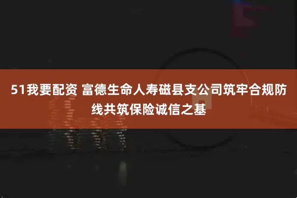 51我要配资 富德生命人寿磁县支公司筑牢合规防线共筑保险诚信之基