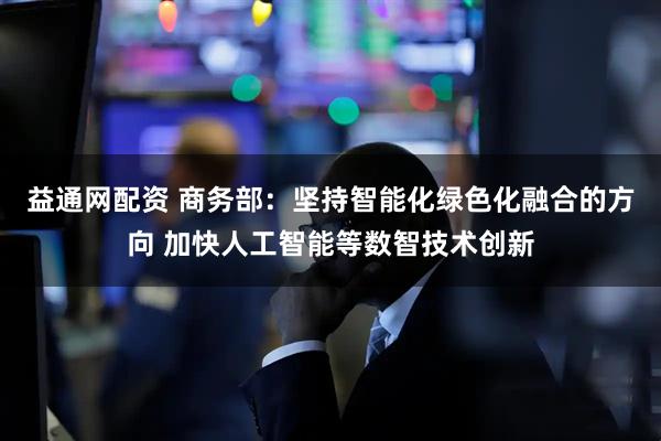 益通网配资 商务部：坚持智能化绿色化融合的方向 加快人工智能等数智技术创新