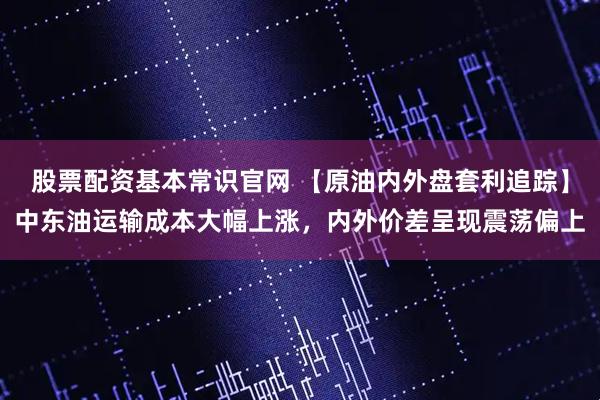 股票配资基本常识官网 【原油内外盘套利追踪】中东油运输成本大幅上涨，内外价差呈现震荡偏上