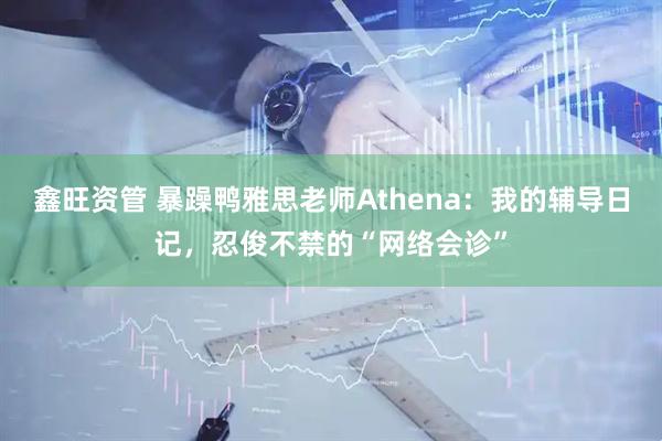 鑫旺资管 暴躁鸭雅思老师Athena：我的辅导日记，忍俊不禁的“网络会诊”