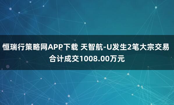 恒瑞行策略网APP下载 天智航-U发生2笔大宗交易 合计成交1008.00万元