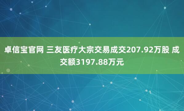 卓信宝官网 三友医疗大宗交易成交207.92万股 成交额3197.88万元