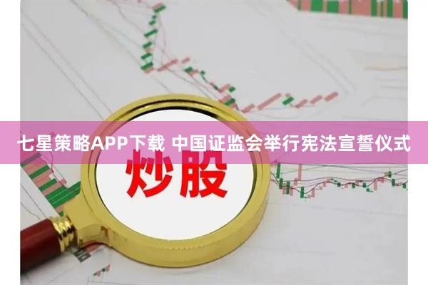七星策略APP下载 中国证监会举行宪法宣誓仪式
