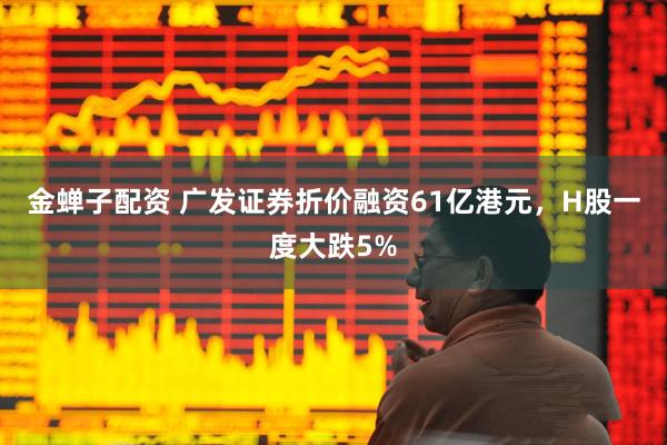 金蝉子配资 广发证券折价融资61亿港元,H股一度大跌5%