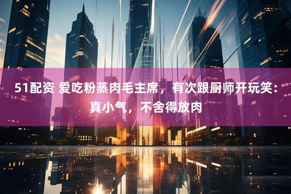 51配资 爱吃粉蒸肉毛主席，有次跟厨师开玩笑：真小气，不舍得放肉